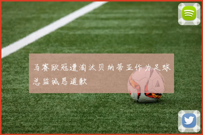 马赛欧冠遭淘汰贝纳蒂亚作为足球总监诚恳道歉
