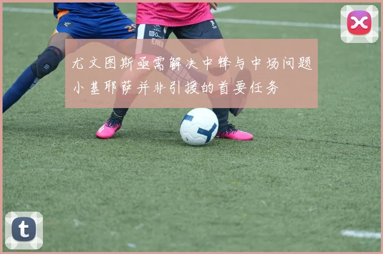 尤文图斯亟需解决中锋与中场问题小基耶萨并非引援的首要任务