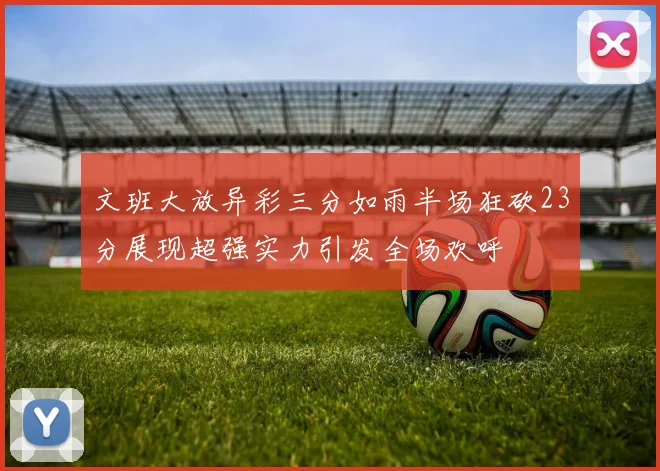 文班大放异彩三分如雨半场狂砍23分展现超强实力引发全场欢呼