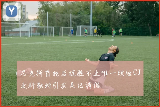 尼克斯首轮后连胜不止唯一败给CJ麦科勒姆引发美记调侃