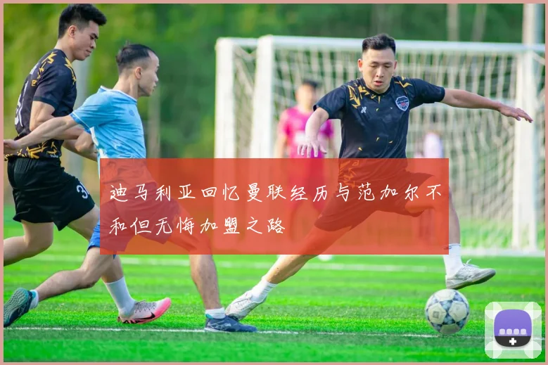 迪马利亚回忆曼联经历与范加尔不和但无悔加盟之路