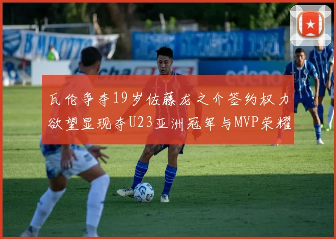 瓦伦争夺19岁佐藤龙之介签约权力欲望显现夺U23亚洲冠军与MVP荣耀