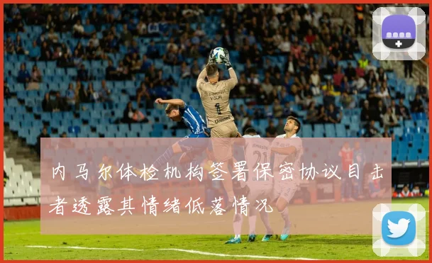 内马尔体检机构签署保密协议目击者透露其情绪低落情况