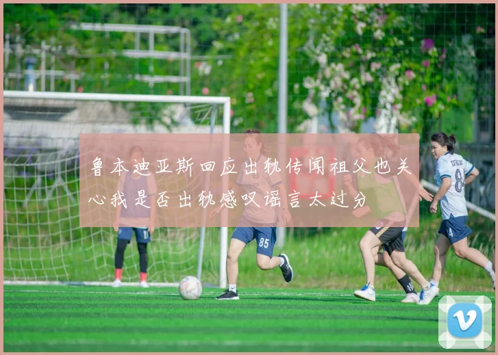 鲁本迪亚斯回应出轨传闻祖父也关心我是否出轨感叹谣言太过分