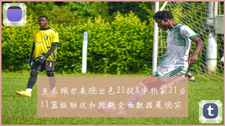 克尼佩尔表现出色21投8中斩获21分11篮板助攻和抢断全面数据展现实力