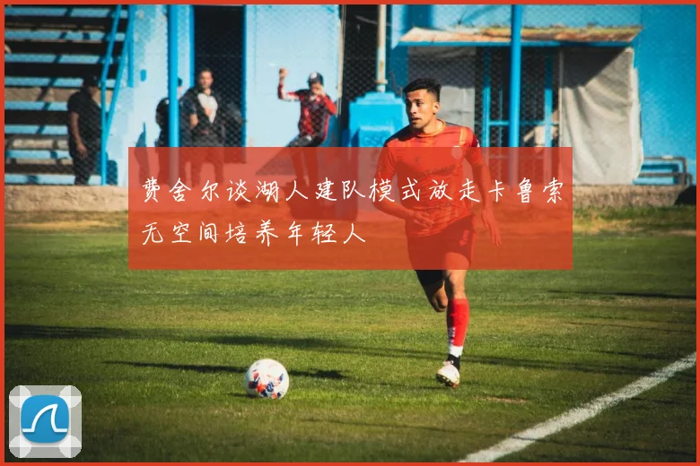 费舍尔谈湖人建队模式放走卡鲁索无空间培养年轻人