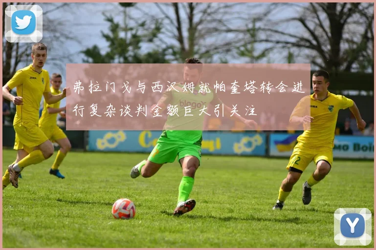 弗拉门戈与西汉姆就帕奎塔转会进行复杂谈判金额巨大引关注