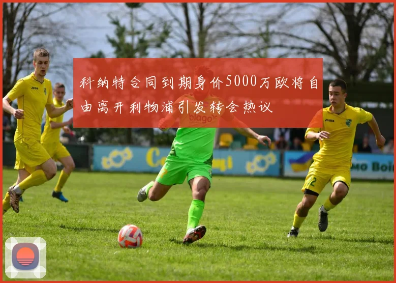 科纳特合同到期身价5000万欧将自由离开利物浦引发转会热议