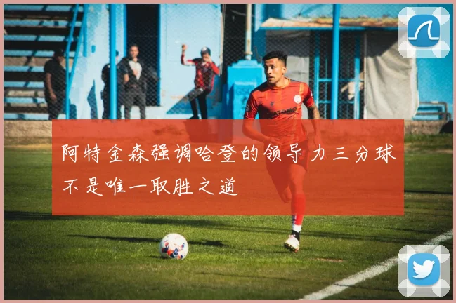 阿特金森强调哈登的领导力三分球不是唯一取胜之道