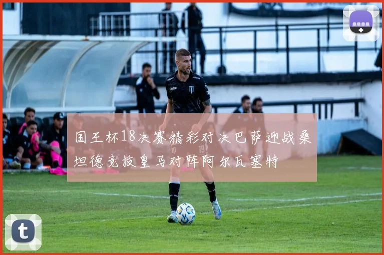 国王杯18决赛精彩对决巴萨迎战桑坦德竞技皇马对阵阿尔瓦塞特
