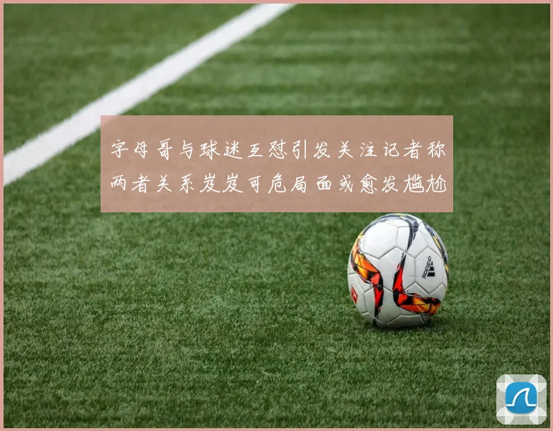 字母哥与球迷互怼引发关注记者称两者关系岌岌可危局面或愈发尴尬